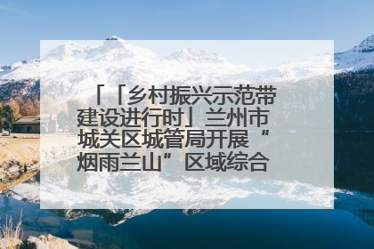 「乡村振兴示范带建设进行时」兰州市城关区城管局开展“烟雨兰山”区域综合整治专项行动