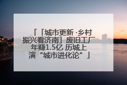 「城市更新 ·乡村振兴看济南」废旧工厂年赚1.5亿 历城上演“城市进化论”