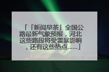 「新闻早茶」全国公路最新气象预报，河北这些路段将受雷暴影响，还有这些热点……