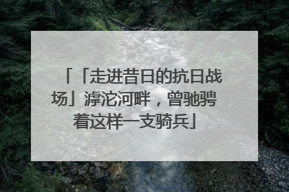 「走进昔日的抗日战场」滹沱河畔，曾驰骋着这样一支骑兵
