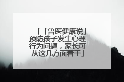 「鲁医健康说」预防孩子发生心理行为问题，家长可从这几方面着手