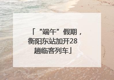 “端午”假期，衡阳东站加开28趟临客列车