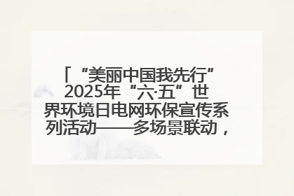 “美丽中国我先行” 2025年“六·五”世界环境日电网环保宣传系列活动——多场景联动，共筑生态发展新图景