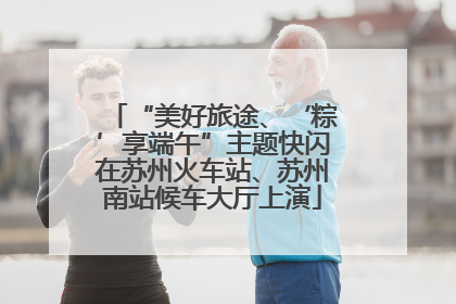 “美好旅途、‘粽’享端午”主题快闪在苏州火车站、苏州南站候车大厅上演