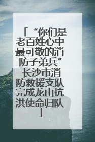 “你们是老百姓心中最可敬的消防子弟兵” 长沙市消防救援支队完成龙山抗洪使命归队