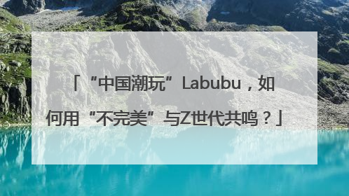 “中国潮玩”Labubu，如何用“不完美”与Z世代共鸣？