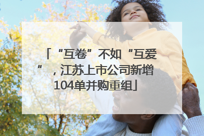 “互卷”不如“互爱”，江苏上市公司新增104单并购重组
