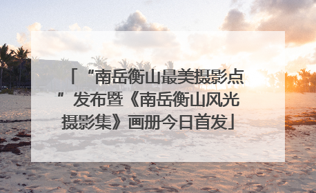 “南岳衡山最美摄影点”发布暨《南岳衡山风光摄影集》画册今日首发