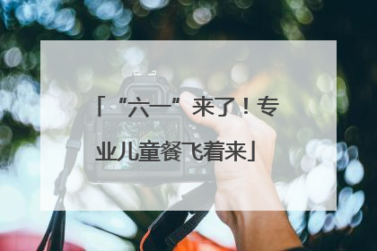 “六一”来了！专业儿童餐飞着来