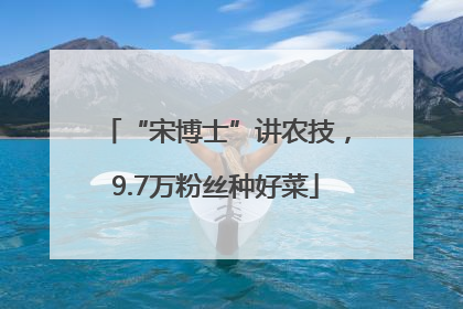 “宋博士”讲农技，9.7万粉丝种好菜