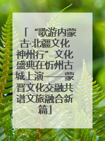 “歌游内蒙古·北疆文化神州行”文化盛典在忻州古城上演——蒙晋文化交融共谱文旅融合新篇