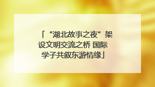 “湖北故事之夜”架设文明交流之桥 国际学子共叙东游情缘