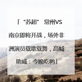“苏超” 常州VS南京即将开战，场外非洲演员载歌载舞，高喊助威：今晚吃鸭