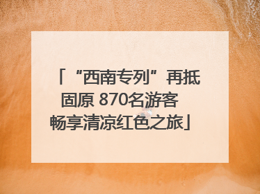 “西南专列”再抵固原 870名游客畅享清凉红色之旅
