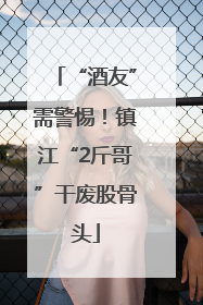 “酒友”需警惕！镇江“2斤哥”干废股骨头