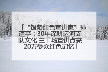 “银龄红色宣讲家”孙道亭：30年深耕运河支队文化 三千场宣讲点亮20万受众红色记忆
