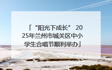 “阳光下成长” 2025年兰州市城关区中小学生合唱节顺利举办