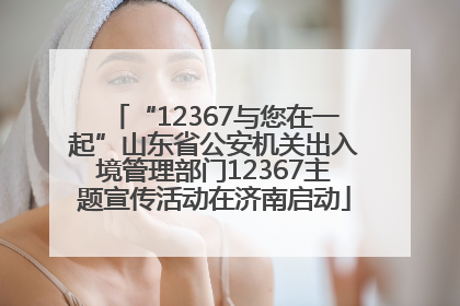 “12367与您在一起”山东省公安机关出入境管理部门12367主题宣传活动在济南启动