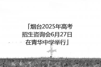 烟台2025年高考招生咨询会6月27日在青华中学举行