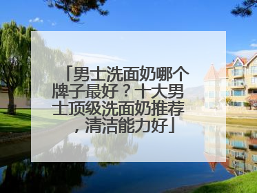 男士洗面奶哪个牌子最好？十大男士顶级洗面奶推荐，清洁能力好