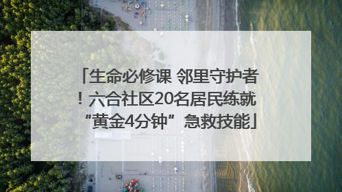 生命必修课 邻里守护者！六合社区20名居民练就“黄金4分钟”急救技能