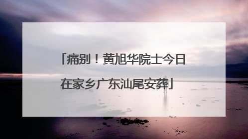 痛别！黄旭华院士今日在家乡广东汕尾安葬