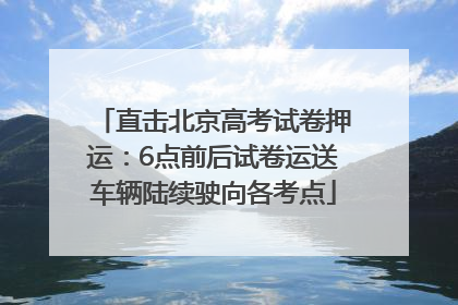 直击北京高考试卷押运：6点前后试卷运送车辆陆续驶向各考点