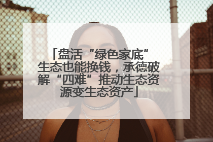 盘活“绿色家底” 生态也能换钱，承德破解“四难”推动生态资源变生态资产