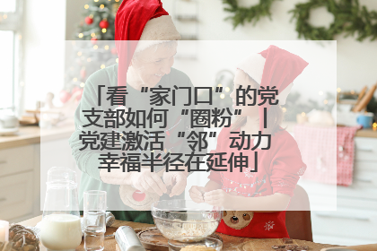看“家门口”的党支部如何“圈粉”丨党建激活“邻”动力 幸福半径在延伸