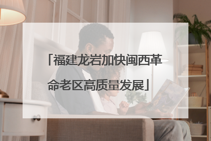 福建龙岩加快闽西革命老区高质量发展