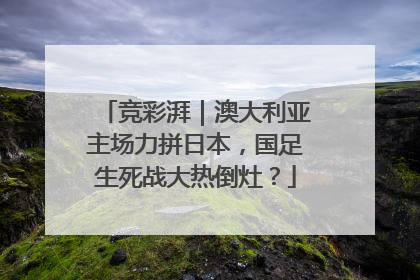 竞彩湃｜澳大利亚主场力拼日本，国足生死战大热倒灶？