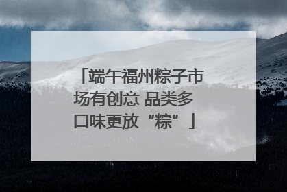 端午福州粽子市场有创意 品类多口味更放“粽”