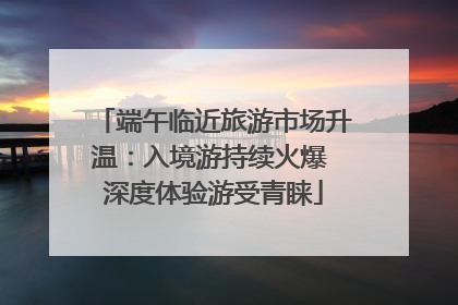 端午临近旅游市场升温：入境游持续火爆 深度体验游受青睐