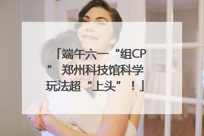 端午六一“组CP” 郑州科技馆科学玩法超“上头”！