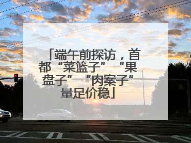 端午前探访，首都“菜篮子”“果盘子”“肉案子”量足价稳