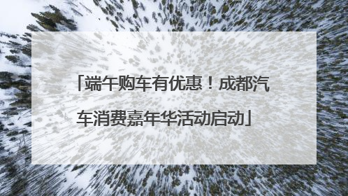 端午购车有优惠！成都汽车消费嘉年华活动启动