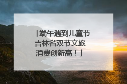 端午遇到儿童节 吉林省双节文旅消费创新高！