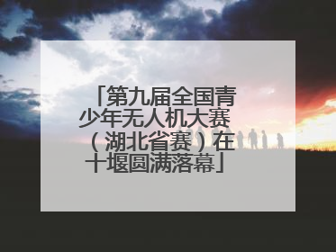 第九届全国青少年无人机大赛（湖北省赛）在十堰圆满落幕