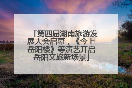 第四届湖南旅游发展大会启幕，《今上岳阳楼》等演艺开启岳阳文旅新场景