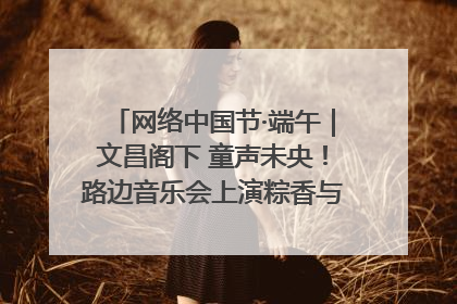 网络中国节·端午｜文昌阁下 童声未央！路边音乐会上演粽香与童真的诗意交响
