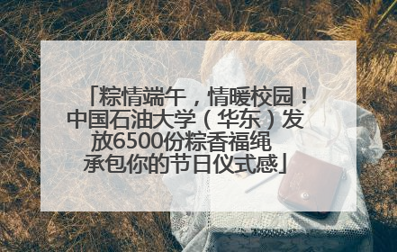 粽情端午，情暖校园！中国石油大学（华东）发放6500份粽香福绳 承包你的节日仪式感