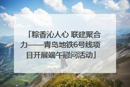 粽香沁人心 联建聚合力——青岛地铁6号线项目开展端午慰问活动