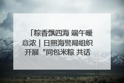 粽香飘四海 端午暖意浓｜日照海警局组织开展“同包米粽 共话端午”系列活动