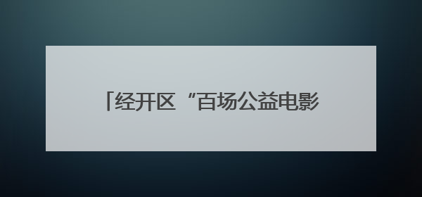 经开区“百场公益电影展映活动”启幕，《流浪地球》等60部影片让市民汲取奋进力量