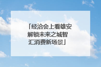 经洽会上看雄安 解锁未来之城智汇消费新场景