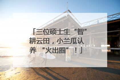 三位硕士生“智” 耕云田，小兰瓜认养 “火出圈”！