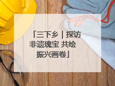 三下乡｜探访非遗瑰宝 共绘振兴画卷