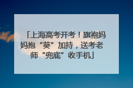 上海高考开考！旗袍妈妈抱“葵”加持，送考老师“兜底”收手机