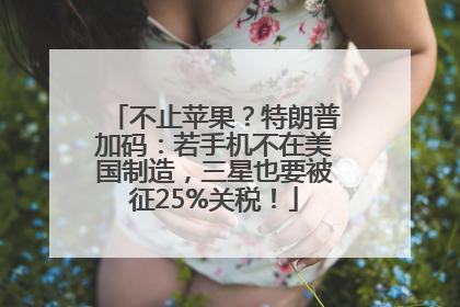 不止苹果？特朗普加码：若手机不在美国制造，三星也要被征25%关税！