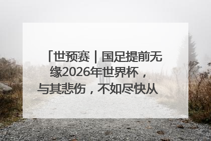 世预赛｜国足提前无缘2026年世界杯，与其悲伤，不如尽快从选帅开始重建